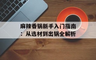 麻辣香锅新手入门指南：从选材到出锅全解析