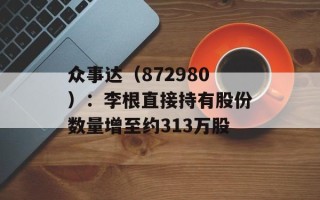 众事达（872980）：李根直接持有股份数量增至约313万股