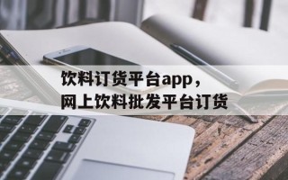 饮料订货平台app，网上饮料批发平台订货