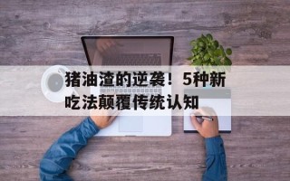 猪油渣的逆袭！5种新吃法颠覆传统认知