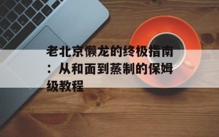 老北京懒龙的终极指南：从和面到蒸制的保姆级教程