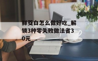 鲜茭白怎么做好吃_解锁3种零失败做法省30元