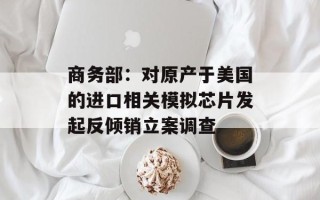 商务部：对原产于美国的进口相关模拟芯片发起反倾销立案调查