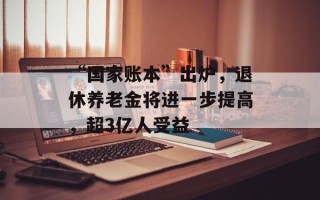 “国家账本”出炉，退休养老金将进一步提高，超3亿人受益