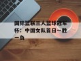 国际篮联三人篮球冠军杯：中国女队首日一胜一负