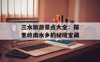 三水旅游景点大全：探索岭南水乡的秘境宝藏