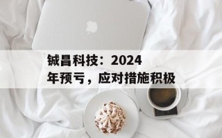 铖昌科技：2024 年预亏，应对措施积极