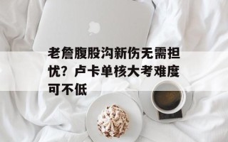 老詹腹股沟新伤无需担忧？卢卡单核大考难度可不低