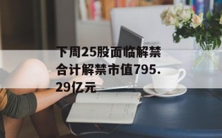 下周25股面临解禁 合计解禁市值795.29亿元