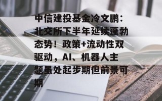 中信建投基金冷文鹏：北交所下半年延续蓬勃态势！政策+流动性双驱动，AI、机器人主题虽处起步期但前景可期