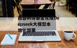 西部利得基金完成Deepseek大模型本地化部署