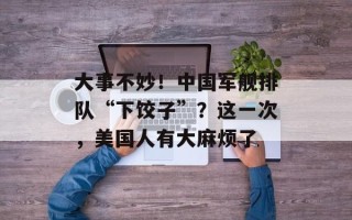 大事不妙！中国军舰排队“下饺子”？这一次，美国人有大麻烦了