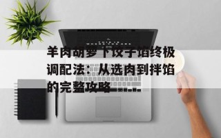 羊肉胡萝卜饺子馅终极调配法：从选肉到拌馅的完整攻略