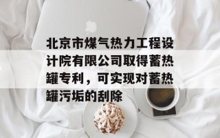 北京市煤气热力工程设计院有限公司取得蓄热罐专利，可实现对蓄热罐污垢的刮除