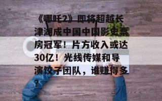 《哪吒2》即将超越长津湖成中国中国影史票房冠军！片方收入或达30亿！光线传媒和导演饺子团队，谁赚得多？