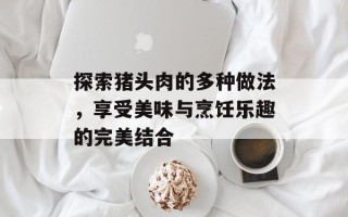 探索猪头肉的多种做法，享受美味与烹饪乐趣的完美结合