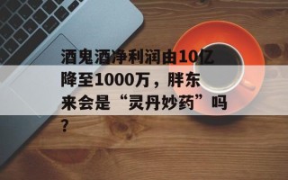 酒鬼酒净利润由10亿降至1000万，胖东来会是“灵丹妙药”吗？