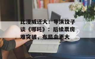 比漫威还大！导演饺子谈《哪吒》：后续票房难突破，布局会更大