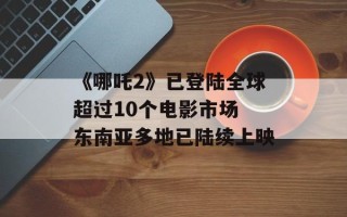 《哪吒2》已登陆全球超过10个电影市场 东南亚多地已陆续上映