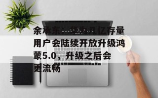 余承东：华为几亿存量用户会陆续开放升级鸿蒙5.0，升级之后会更流畅