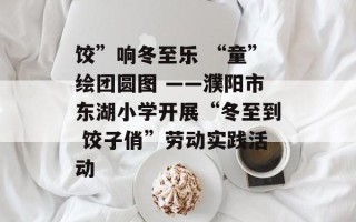 饺”响冬至乐 “童”绘团圆图 ——濮阳市东湖小学开展“冬至到 饺子俏”劳动实践活动