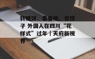 转糖饼、看春晚、包饺子 外国人在四川“花样式”过年｜天府新视界