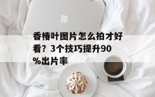 香椿叶图片怎么拍才好看？3个技巧提升90%出片率