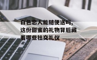 白色恋人能随便送吗,这份甜蜜的礼物背后藏着哪些社交礼仪