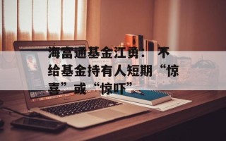 海富通基金江勇： 不给基金持有人短期“惊喜”或“惊吓”