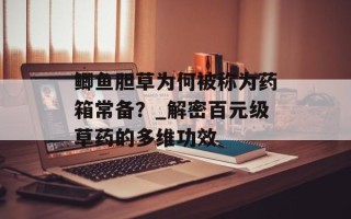 鲫鱼胆草为何被称为药箱常备？_解密百元级草药的多维功效