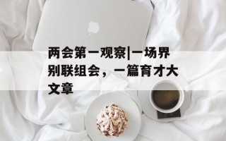 两会第一观察|一场界别联组会，一篇育才大文章