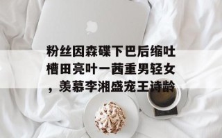 粉丝因森碟下巴后缩吐槽田亮叶一茜重男轻女，羡慕李湘盛宠王诗龄