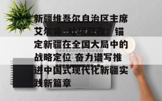 新疆维吾尔自治区主席艾尔肯·吐尼亚孜：锚定新疆在全国大局中的战略定位 奋力谱写推进中国式现代化新疆实践新篇章