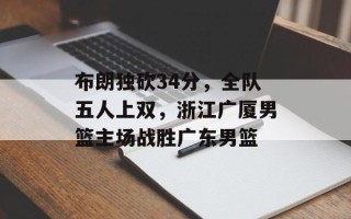 布朗独砍34分，全队五人上双，浙江广厦男篮主场战胜广东男篮