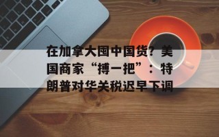 在加拿大囤中国货？美国商家“搏一把”：特朗普对华关税迟早下调