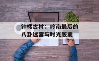 钟楼古村：岭南最后的八卦迷宫与时光胶囊