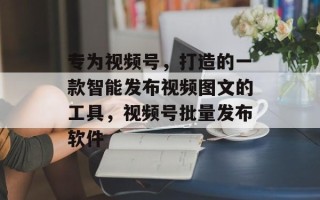 专为视频号，打造的一款智能发布视频图文的工具，视频号批量发布软件