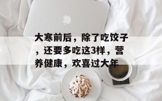大寒前后，除了吃饺子，还要多吃这3样，营养健康，欢喜过大年