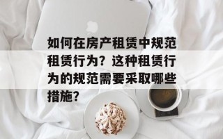 如何在房产租赁中规范租赁行为？这种租赁行为的规范需要采取哪些措施？