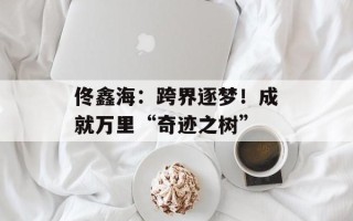 佟鑫海：跨界逐梦！成就万里“奇迹之树”
