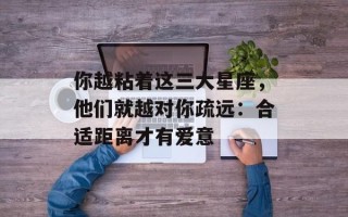 你越粘着这三大星座，他们就越对你疏远：合适距离才有爱意