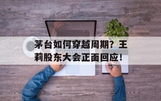 茅台如何穿越周期？王莉股东大会正面回应！