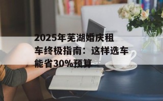 2025年芜湖婚庆租车终极指南：这样选车能省30%预算
