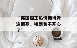 “英国国王热情接待泽连斯基，特朗普不开心了”