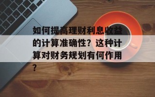 如何提高理财利息收益的计算准确性？这种计算对财务规划有何作用？