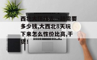 西北大环线去一趟需要多少钱,大西北8天玩下来怎么性价比高,干货！