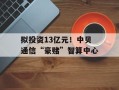 拟投资13亿元！中贝通信“豪赌”智算中心