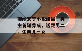 锦绣安宁小说结局，男主首辅养成，送走男二，生两儿一女