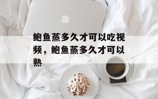 鲍鱼蒸多久才可以吃视频，鲍鱼蒸多久才可以熟