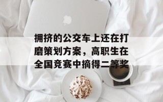 拥挤的公交车上还在打磨策划方案，高职生在全国竞赛中摘得二等奖